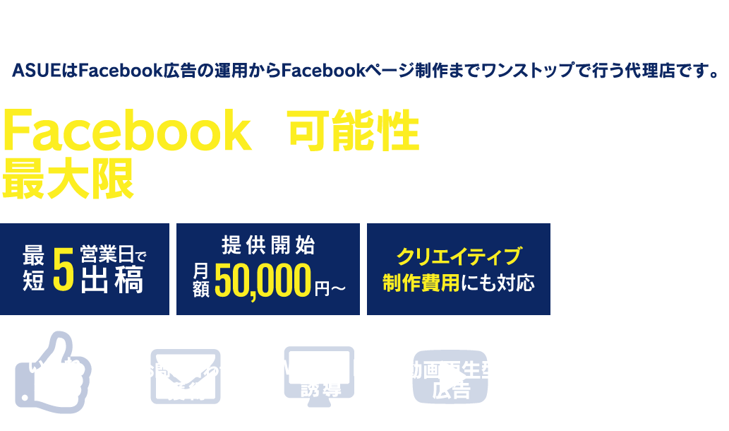 Facebook広告の導入をご検討の企業様必見！ASUEはFacebook広告の運用からFacebookページ制作までワンストップで行う代理店です。Facebookの可能性を最大限に引き出したご提案をいたします！最短5営業日で出稿、月額50000円から提供開始、クリエイティブ制作費用にも対応します。いいね獲得、お問い合わせ獲得、Webサイト誘導、動画再生型広告等、是非ご相談ください！